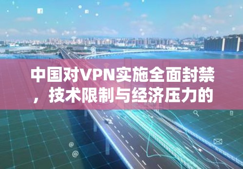 中国对VPN实施全面封禁，技术限制与经济压力的双重压制