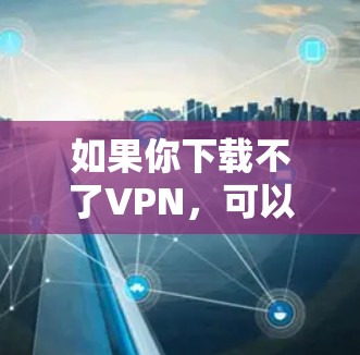 如果你下载不了VPN，可以按照以下步骤进行排查和解决