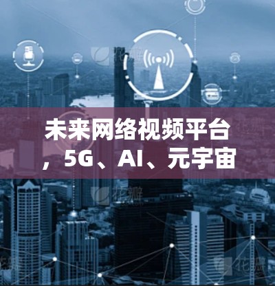 未来网络视频平台，5G、AI、元宇宙与用户需求的双轮驱动